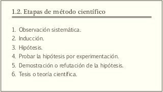 1.2. Etapas de método científico
1. Observación sistemática.
2. Inducción.
3. Hipótesis.
4. Probar la hipótesis por experimentación.
5. Demostración o refutación de la hipótesis.
6. Tesis o teoría científica.
 