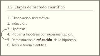 1.2. Etapas de método científico
1. Observación sistemática.
2. Inducción.
3. Hipótesis.
4. Probar la hipótesis por experimentación.
5. Demostración o refutación de la hipótesis.
6. Tesis o teoría científica.
 