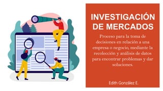 INVESTIGACIÓN
DE MERCADOS
Edith González E.
Proceso para la toma de
decisiones en relación a una
empresa o negocio, mediante la
recolección y análisis de datos
para encontrar problemas y dar
soluciones.
 