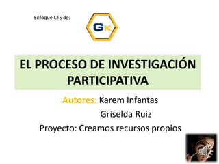 EL PROCESO DE INVESTIGACIÓN
PARTICIPATIVA
Autores: Karem Infantas
Griselda Ruiz
Proyecto: Creamos recursos propios
Enfoque CTS de:
 