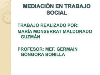 MEDIACIÓN EN TRABAJO SOCIAL Trabajo realizado por: María Monserrat Maldonado Guzmán Profesor: MEF. Germain Góngora Bonilla 