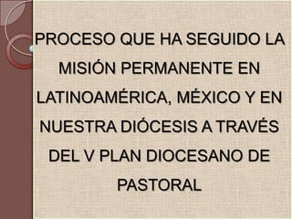 PROCESO QUE HA SEGUIDO LA MISIÓN PERMANENTE EN LATINOAMÉRICA, MÉXICO Y EN NUESTRA DIÓCESIS A TRAVÉS DEL V PLAN DIOCESANO DE PASTORAL 
