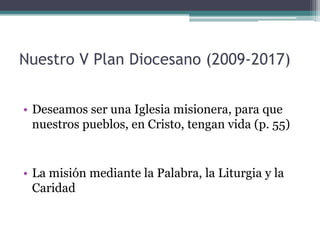 Nuestro V Plan Diocesano (2009-2017)Deseamos ser una Iglesia misionera, para que nuestros pueblos, en Cristo, tengan vida (p. 55)La misión mediante la Palabra, la Liturgia y la Caridad