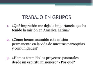 TRABAJO EN GRUPOS¿Qué impresión me deja la importancia que ha tenido la misión en América Latina?¿Cómo hemos asumido esta misión permanente en la vida de nuestras parroquias y comunidades?¿Hemos asumido los proyectos pastorales desde un espíritu misionero? ¿Por qué?