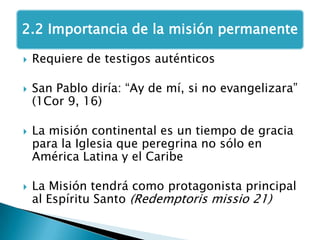 Requiere de testigos auténticosSan Pablo diría: “Ay de mí, si no evangelizara” (1Cor 9, 16)La misión continental es un tiempo de gracia para la Iglesia que peregrina no sólo en América Latina y el CaribeLa Misión tendrá como protagonista principal al Espíritu Santo (Redemptorismissio 21)