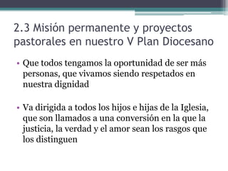 2.3 Misión permanente y proyectos pastorales en nuestro V Plan DiocesanoQue todos tengamos la oportunidad de ser más personas, que vivamos siendo respetados en nuestra dignidadVa dirigida a todos los hijos e hijas de la Iglesia, que son llamados a una conversión en la que la justicia, la verdad y el amor sean los rasgos que los distinguen