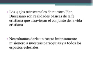 Los 4 ejes transversales de nuestro Plan Diocesano son realidades básicas de la fe cristiana que atraviesan el conjunto de la vida cristianaNecesitamos darle un rostro intensamente misionero a nuestras parroquias y a todos los espacios eclesiales