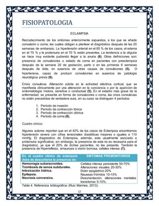 12 
FISIOPATOLOGIA 
ECLAMPSIA 
Recrudecimiento de los síntomas anteriormente expuestos, a los que se añade 
convulsión o coma; las cuales obligan a plantear el diagnóstico después de las 20 
semanas de embarazo. La hipertensión arterial en el 85 % de los casos, el edema 
en el 75 % y la proteinuria en el 70 % están presentes. La tendencia a la oliguria 
se hace muy evidente pudiendo llegar a la anuria (8). Otras definiciones son: 
presencia de convulsiones o estado de coma en pacientes con preeclampsia 
después de la semana 20 de gestación, parto o en las primeras 6 semanas 
después de éste, en ausencia de otras causas de convulsiones (5). O 
hipertensiva, capaz de producir convulsiones en ausencia de patología 
neurológica previa (9). 
Crisis convulsiva: Alteración súbita en la actividad eléctrica cortical, que se 
manifiesta clínicamente por una alteración en la conciencia o por la aparición de 
sintomatología motora, sensitiva o conductual (5). En el estadio más grave de la 
enfermedad; se presenta en forma de convulsiones o coma, las crisis convulsivas 
no están precedidas de verdadera aura, en su curso se distinguen 4 períodos: 
1. Período de invasión 
2. Período de contracción tónica 
3. Período de contracción clónica 
4. Período de coma (8). 
Cuadro clínico: 
Algunos autores reportan que en el 42% de los casos de Eclampsia encontramos 
hipertensión severa con cifras tensionales diastólicas mayores o iguales a 110 
mmHg. El diagnostico de Eclampsia, además, esta usualmente asociado a 
proteinuria significativa, sin embargo, la presencia de esta no es necesaria para el 
diagnóstico, ya que el 20% de dichas pacientes, no las presenta. También la 
presencia de Hiperreflexia, amaurosis o visión borrosa, cefalea intensa (7). 
En el cuadro clínico de eclampsia 
debe de descartarse la presencia de: 
SINTOMAS PREMONITORIOS 
Hemorragia subaracnoidea. 
Trombosis de senos subdurales. 
Intoxicación hídrica. 
Epilepsia. 
Neurosis conversiva. 
Cefalea intensa persistente 50-70% 
Alteraciones visuales 20-30% 
Dolor epigástrico 20% 
Nauseas-Vómitos 10-15% 
Desorientación, alteraciones mentales 
transitorias 5-10%. 
Tabla 4. Referencia bibliográfica: (Ruiz Marines, 2013). 
 