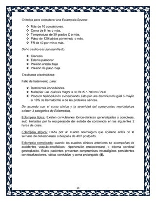 Criterios para considerar una Eclampsia Severa: 
 Más de 10 convulsiones. 
 Coma de 6 hrs o más. 
 Temperatura de 39 grados C o más. 
 Pulso de 120 latidos por minuto o más. 
 FR de 40 por min o más. 
14 
Daño cardiovascular manifiesto: 
 Cianosis 
 Edema pulmonar 
 Presión arterial baja 
 Presión de pulso baja 
Trastornos electrolíticos: 
Fallo de tratamiento para: 
 Detener las convulsiones. 
 Mantener una diuresis mayor a 30 mL/h o 700 mL/ 24 h 
 Producir hemodilución evidenciando esto por una disminución igual o mayor 
al 10% de hematocrito o de las proteínas séricas. 
De acuerdo con el curso clínico y la severidad del compromiso neurológicos 
existen 3 categorías de Eclampsias. 
Eclampsia típica: Existen convulsiones tónico-clónicas generalizadas y complejas, 
auto limitadas por la recuperación del estado de conciencia en las siguientes 2 
horas de crisis. 
Eclampsia atípica: Dada por un cuadro neurológico que aparece antes de la 
semana 24 del embarazo o después de 48 h postparto. 
Eclampsia complicada: cuando los cuadros clínicos anteriores se acompañan de 
accidentes vasculo-encefalicos, hipertensión endocraneana o edema cerebral 
generalizado. Estos pacientes presentan compromisos neurológicos persistentes 
con focalizaciones, status convulsivo y coma prolongado (8). 
 
