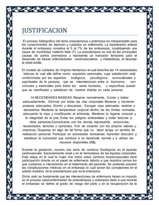 2 
JUSTIFICACION 
El proceso biblografico del tema preeclampsia y eclampsia es indispensable para 
los conocimientos de atención y cuidados en enfermería. La hipertensión arterial 
durante el embarazo complica el 5 al 7% de los embarazos, constituyendo una 
causa de morbilidad materno fetal (7). La preeclampsia es una de las principales 
causas de partos prematuros y representa un marcador temprano para el 
desarrollo de futuras enfermedades cardiovasculares y metabólicas, al alcanzar 
la edad adulta. 
El modelo de cuidados de Virginia Henderson el cual describe las 14 necesidades 
básicas la cual ella define como: requisitos esenciales, cuya satisfacción está 
condicionada por los aspectos biológicos, psicológicos, socioculturales y 
espirituales de la persona, que se interrelacionan entre sí. Asimismo, son 
comunes y esenciales para todos los seres humanos, y específicas puesto 
que se manifiestan y satisfacen de manera distinta en cada persona. 
14 NECESIDADES BASICAS: Respirar normalmente, Comer y beber 
adecuadamente, Eliminar por todas las vías corporales,Moverse y mantener 
posturas adecuadas, Dormir y descansar, Escoger ropa adecuada: vestirse y 
desvestirse, Mantener la temperatura corporal dentro de los límites normales, 
adecuando la ropa y modificando el ambiente, Mantener la higiene corporal y 
la integridad de la piel, Evitar los peligros ambientales y evitar lesionar a 
otras personas,Comunicarse con los demás expresando emociones, 
necesidades, temores u opiniones, Vivir de acuerdo con los propios valores y 
creencias, Ocuparse en algo de tal forma que su labor tenga un sentido de 
realización personal, Participar en actividades recreativas, Aprender descubrir y 
satisfacer la curiosidad que conduce a un desarrollo normal y a uti lizar los 
recursos disponibles (12). 
Durante la gestación, ocurren una serie de cambios fisiológicos en el aparato 
cardiovascular, funcionamiento renal y en la hemostasia de los líquidos corporales. 
Esta etapa en la cual la mujer vive todos estos cambios biopsicosociales tiene 
participación directa en el papel de enfermería debido a que nosotros somos los 
que cuidamos e intervenimos en el tratamiento del paciente. Se pretende prevenir 
las complicaciones médicas en el embarazo lo cual serían las convulsiones en el 
estado evolutivo de la preeclampsia que es la eclampsia. 
Dicho esto se fundamenta que las intervenciones de enfermería tienen un impacto 
en el proceso salud-enfermedad de preeclampsia y eclampsia dado a que durante 
el embarazo se define el grado de riesgo del parto y en la recuperación de la 
 