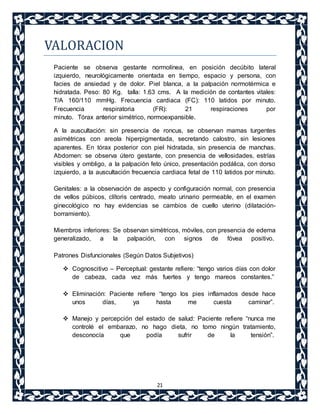 21 
VALORACION 
Paciente se observa gestante normolínea, en posición decúbito lateral 
izquierdo, neurológicamente orientada en tiempo, espacio y persona, con 
facies de ansiedad y de dolor. Piel blanca, a la palpación normotérmica e 
hidratada. Peso: 80 Kg. talla: 1.63 cms. A la medición de contantes vitales: 
T/A 160/110 mmHg. Frecuencia cardiaca (FC): 110 latidos por minuto. 
Frecuencia respiratoria (FR): 21 respiraciones por 
minuto. Tórax anterior simétrico, normoexpansible. 
A la auscultación: sin presencia de roncus, se observan mamas turgentes 
asimétricas con areola hiperpigmentada, secretando calostro, sin lesiones 
aparentes. En tórax posterior con piel hidratada, sin presencia de manchas. 
Abdomen: se observa útero gestante, con presencia de vellosidades, estrías 
visibles y ombligo, a la palpación feto único, presentación podálica, con dorso 
izquierdo, a la auscultación frecuencia cardiaca fetal de 110 latidos por minuto. 
Genitales: a la observación de aspecto y configuración normal, con presencia 
de vellos púbicos, clítoris centrado, meato urinario permeable, en el examen 
ginecológico no hay evidencias se cambios de cuello uterino (dilatación-borramiento). 
Miembros inferiores: Se observan simétricos, móviles, con presencia de edema 
generalizado, a la palpación, con signos de fóvea positivo. 
Patrones Disfuncionales (Según Datos Subjetivos) 
 Cognoscitivo – Perceptual: gestante refiere: “tengo varios días con dolor 
de cabeza, cada vez más fuertes y tengo mareos constantes.” 
 Eliminación: Paciente refiere “tengo los pies inflamados desde hace 
unos días, ya hasta me cuesta caminar”. 
 Manejo y percepción del estado de salud: Paciente refiere “nunca me 
controlé el embarazo, no hago dieta, no tomo ningún tratamiento, 
desconocía que podía sufrir de la tensión”. 
 