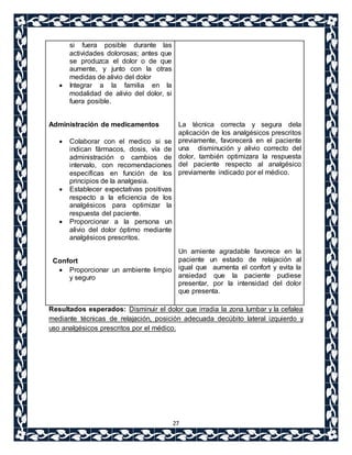 27 
si fuera posible durante las 
actividades dolorosas; antes que 
se produzca el dolor o de que 
aumente, y junto con la otras 
medidas de alivio del dolor 
 Integrar a la familia en la 
modalidad de alivio del dolor, si 
fuera posible. 
Administración de medicamentos 
 Colaborar con el medico si se 
indican fármacos, dosis, vía de 
administración o cambios de 
intervalo, con recomendaciones 
específicas en función de los 
principios de la analgesia. 
 Establecer expectativas positivas 
respecto a la eficiencia de los 
analgésicos para optimizar la 
respuesta del paciente. 
 Proporcionar a la persona un 
alivio del dolor óptimo mediante 
analgésicos prescritos. 
Confort 
 Proporcionar un ambiente limpio 
y seguro 
La técnica correcta y segura dela 
aplicación de los analgésicos prescritos 
previamente, favorecerá en el paciente 
una disminución y alivio correcto del 
dolor, también optimizara la respuesta 
del paciente respecto al analgésico 
previamente indicado por el médico. 
Un amiente agradable favorece en la 
paciente un estado de relajación al 
igual que aumenta el confort y evita la 
ansiedad que la paciente pudiese 
presentar, por la intensidad del dolor 
que presenta. 
Resultados esperados: Disminuir el dolor que irradia la zona lumbar y la cefalea 
mediante técnicas de relajación, posición adecuada decúbito lateral izquierdo y 
uso analgésicos prescritos por el médico. 
 