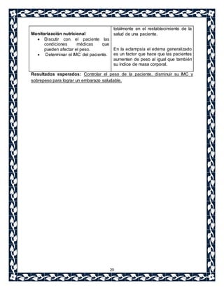 29 
Monitorización nutricional 
 Discutir con el paciente las 
condiciones médicas que 
pueden afectar el peso. 
 Determinar el IMC del paciente. 
totalmente en el restablecimiento de la 
salud de una paciente. 
En la eclampsia el edema generalizado 
es un factor que hace que las pacientes 
aumenten de peso al igual que también 
su índice de masa corporal. 
Resultados esperados: Controlar el peso de la paciente, disminuir su IMC y 
sobrepeso para lograr un embarazo saludable. 
 