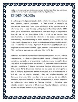 madre en el puerperio. Los enfermeros marcan la diferencia al dar sus atenciones 
y cuidados en las madres que padecen trastornos hipertensivo. 
EPIDEMIOLOGIA 
El análisis epidemiológico comparativo de los estados hipertensivos del embarazo 
(EHE) presenta diversas dificultades. A nivel mundial, la incidencia de 
preeclampsia oscila entre 2-10% de los embarazos, la cual es precursor de la 
eclampsia y varía en todo el mundo. La Organización Mundial de la Salud (OMS) 
estima que la incidencia de preeclampsia es siete veces mayor en los países en 
desarrollo que en los desarrollados (2,8% y 0,4% de los nacidos vivos 
respectivamente). La incidencia de eclampsia en los países desarrollados de 
Norteamérica y Europa es similar y se estima alrededor de 5 a 7 casos por cada 
10.000 partos, mientras que en países en desarrollo es variable, oscilando entre 1 
caso por cada 100 embarazos a 1 por cada 1.700 embarazos (1-3). Las tasas de 
los países africanos como Sudáfrica, Egipto, Tanzania y Etiopía varían de 1,8% a 
7,1% y en Nigeria, la prevalencia oscila entre 2% a 16,7% (4). 
En México, actualmente la preeclampsia/eclampsia se presenta en un 5 a 10% de 
los embarazos y es causa importante de muerte materna y neonatal, así como de 
prematuros, restricción en el crecimiento intrauterino, muerte perinatal y desde 
luego todas las complicaciones secundarias a la prematurez como la inmadurez 
pulmonar y neurológica. El Sistema Nacional de Salud de México durante el año 
2005, reportó 1,242 defunciones maternas, de las cuales una tercera parte se 
debe a trastornos hipertensivos durante el embarazo, lo que representa casi el 
34% del total de muertes maternas, cifras que desafortunadamente han 
disminuido lentamente. Este porcentaje varía para cada una de las entidades 
federativas, existiendo entidades en donde representa más de la mitad del total de 
sus defunciones como sucede en Tlaxcala, Coahuila y Chihuahua, hasta 
entidades en donde representa el 10% o menos (Nayarit y Tabasco) o bien no se 
reportan defunciones por esta causa (Colima) (5). 
3 
 