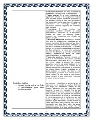 33 
Control de líquidos 
 Instalar sonda vesical de Foley 
a permanencia, para medir 
diuresis horaria 
estado de salud presente, así como los cambios o 
su evolución, ya sea positiva o negativamente. 
*Presión arterial: En la mujer embarazada la 
hipertensión arterial es la complicación médica 
más frecuente, aparece a partir de la semana 20 
del embarazo, durante el parto o en el puerperio. 
La hipertensión arterial grave tiene el riesgo de 
complicarse con hemorragia cerebral e 
insuficiencia cardiaca congestiva por incremento 
de la poscarga. 
*Temperatura. El cuerpo mantiene una 
temperatura constante mediante el centro 
termorregulador, localizado en el hipotálamo. 
Cuando ese centro, por diferentes causas, 
establece una temperatura más elevada, se 
produce la fiebre. 
*Frecuencia respiratoria. El embarazo produce 
una serie de modificaciones fisiológicas en el 
aparato respiratorio de las gestantes que deben 
conocerse para identificarlos como patológicos o 
no por los síntomas que ocasionan. Se pueden 
resumir en: congestión nasofaríngea por aumento 
de flujo sanguíneo (a veces con epistaxis), 
elevación del diafragma y aumento del diámetro 
torácico, hiperventilación relativa (de origen 
central mediada por la progesterona). 
*Frecuencia cardiaca. Aumenta, teniendo un 
pico en el tercer trimestre. El aumento promedio 
en la frecuencia cardíaca es de 10 a 20 latidos 
por minuto, debido al aumento del volumen 
sanguíneo, aumento del gasto cardíaco de un 
40% que es secundario a un aumento en el 
volumen de eyección; Los cambios en la posición 
del cuerpo pueden provocar variaciones en el 
gasto cardíaco con niveles más altos en una 
posición lateral y menores en la posición supina. 
Estos cambios se dan porque el útero grávido 
puede comprimir la vena cava inferior y disminuir 
el retorno venoso al corazón. 
Los líquidos y electrólitos se encuentran en el 
organismo en un estado de equilibrio dinámico 
que exige una composición estable de los 
diversos elementos que son esenciales para 
conservar la vida. En promedio 70% de las 
embarazadas experimenta retención de líquido. 
Esto se debe a que en el período de gestación 
hay un incremento en la sangre de los niveles de 
la hormona progesterona, lo cual provoca que los 
vasos sanguíneos viertan demasiado líquido 
sobre los tejidos adyacentes. De igual manera, a 
causa del aumento del volumen del útero y de la 
compresión que éste hace sobre los vasos 
sanguíneos que regresan la sangre de los 
miembros inferiores y la pelvis hacia el corazón, 
 