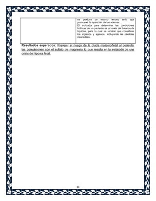se produce un retorno venoso lento que 
promueve la aparición de los edemas. 
El indicador para determinar las condiciones 
hídricas de un paciente es a través del balance de 
líquidos, para lo cual se tendrán que considerar 
los ingresos y egresos, incluyendo las pérdidas 
insensibles. 
Resultados esperados: Prevenir el riesgo de la diada materno/fetal al controlar 
las convulsiones con el sulfato de magnesio lo que resulta en la evitación de una 
crisis de hipoxia fetal. 
34 
 