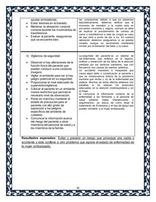 36 
ayudas ambulatorias. 
 Evitar lesiones en el traslado. 
 Mantener la alineación corporal 
correcta durante los movimientos de 
transferencia. 
 Evaluar al paciente, asegurarnos 
que se encuentre bien. 
3) Vigilancia de seguridad. 
 Observar si hay alteraciones de la 
función física del paciente que 
pueden conducir a una conducta 
insegura. 
 Vigilar el ambiente para ver si hay 
peligro potencial en su seguridad. 
 Proporcionar el nivel adecuado de 
supervisión/vigilancia. 
 Colocar al paciente en un ambiente 
menos restrictivo que permita el 
necesario nivel de observación. 
 Poner en marcha y mantener el 
estado de precaución para el 
paciente con alto grado de 
exposición a los peligros 
específicos del ambiente de 
cuidados. 
 Comunicar la información acerca 
del riesgo del paciente a otros 
miembros del personal de salud y a 
los miembros de la familia. 
las convulsiones debido a que se presentan 
esporádicamente, debemos verificar que al 
momento de transferir a la madre esta se 
encuentre consiente y segura, siempre se debe 
de explicar el procedimiento de cambio de 
cama o transferencia a sala de cirugía en caso 
de que esté a punto de dar a luz. En nuestra 
valoración debemos asegurarnos si es posible 
moverla aunque se recomienda mantenerla 
inmóvil por el bienestar del bebe y su salud. 
La seguridad del paciente es un objetivo de 
las enfermeras que enfatiza en el registro, 
análisis y prevención de los fallos de la atención 
prestada por los servicios sanitarios, que con 
frecuencia son causas de eventos adversos. 
Un accidente imprevisto e inesperado que 
causa algún daño o complicación al paciente y 
que es consecuencia directa de la asistencia 
sanitaria que recibe y no de la enfermedad que 
padece. Muchos de estos efectos adversos son 
evitables si se realizan los protocolos 
adecuados en la atención intrahospitalaria y en 
el hogar. 
Al comunicar la información correcta de la 
enfermedad a los familiares y al personal de 
salud previene malas intervenciones o 
seguimientos, se educa de cómo llevar el 
tratamiento de Eclampsia y el tipo de apoyo que 
pueden brindarle a la mujer embarazada. 
Resultados esperados: Evitar y prevenir un riesgo que provoque una caída o 
accidente y este conlleve a otro problema que agrave el estado de enfermedad de 
la mujer embarazada. 
 