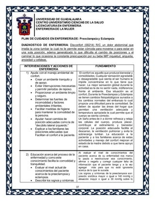 UNIVERSIDAD DE GUADALAJARA 
CENTRO UNIVERSITARIO CIENCIAS DE LA SALUD 
LICENCIATURA EN ENFERMERIA 
ENFERMERIA DE LA MUJER 
PLAN DE CUIDADOS EN ENFERMERIA DE: Preeclampsia y Eclampsia 
DIAGNOSTICO DE ENFERMERIA: Disconfort (00214) R/C un dolor abdominal que 
irradia la zona lumbar la cual no le permite estar cómoda para moverse o para estar en 
una sola posición, edema generalizado lo que dificulta el cambio de posiciones y el 
caminar lo que ocasiona la constante preocupación por su bebe M/P inquietud, angustia, 
ansiedad y cefaleas. 
37 
INTERVENCIONES Y ACCIONES DE 
ENFERMERIA 
FUNDAMENTO 
1) Ayuda con el manejo ambiental de 
confort. 
 Crear un ambiente tranquilo y 
de apoyo. 
 Evitar interrupciones inecesarias 
y permitir periodos de reposo. 
 Proporcionar un ambiente limpio 
y seguro. 
 Determinar las fuentes de 
incomodidad y factores 
ambientales irritantes. 
 Facilitar medidas de higiene 
para mantener la comodidad de 
la persona. 
 Ayudar hacer cambios de 
posición adecuadas como la de 
“decúbito lateral izquierdo.” 
 Explicar a los familiares las 
posiciones adecuadas que 
Facilitan el confort a la paciente. 
2) Educación acerca del proceso de la 
enfermedad y como este 
conocimiento facilita la comodidad y 
tranquilidad. 
 Evaluar el nivel actual de 
conocimientos del paciente 
acerca de la preeclampsia y 
eclampsia. 
 Describir los signos y síntomas 
El confort es aquello que produce bienestar y 
comodidades. Cualquier sensación agradable 
o desagradable que sienta el ser humano le 
impide concentrarse en lo que tiene que 
hacer. La mejor sensación global durante la 
actividad es la de no sentir nada, indiferencia 
frente al ambiente. Esa situación es el 
confort. Durante la Preeclampsia y Eclampsia 
se tienen cambios fisiopatológicos aunados a 
los cambios normales del embarazo lo cual 
propicia una dificultad para la comodidad. Se 
deben de ajustar las áreas del hogar que 
permitan una ventilación adecuada y 
temperatura apropiada la cual permite que el 
cuerpo se sienta cómodo. 
Un baño antes de ir a dormir refresca y relaja 
las células del cuerpo, produce placer, 
contribuye al estiramiento y bienestar 
corporal. La posición adecuada facilita el 
descanso, la ventilación pulmonar y evita la 
sobrecarga lumbar. La educación a la 
paciente y a los familiares acerca de estas 
actividades y manejo del confort mejoran el 
estado de la madre debido a que tiene apoyo 
en casa. 
Al evaluar el nivel de conocimientos del 
paciente acerca de su enfermedad nos marca 
la pauta a reestructurar ese conocimiento, 
afirmar o negarlo y corregir cualquier falta de 
información que el paciente tenga y a la vez 
agregar más para que no esté ignorante 
acerca de lo que le sucede. 
Los signos y síntomas de la preeclampsia son: 
presión sistólica mayor o igual a 140 mmHg o 
elevación mayor o igual a 30 mmHg sobre lo 
 