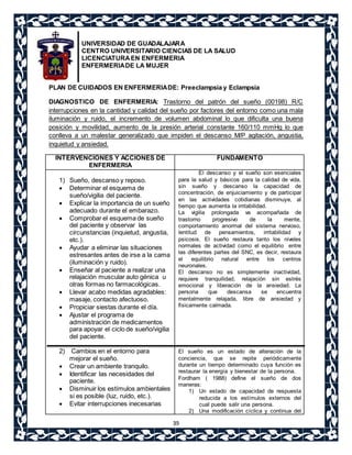 UNIVERSIDAD DE GUADALAJARA 
CENTRO UNIVERSITARIO CIENCIAS DE LA SALUD 
LICENCIATURA EN ENFERMERIA 
ENFERMERIA DE LA MUJER 
PLAN DE CUIDADOS EN ENFERMERIA DE: Preeclampsia y Eclampsia 
DIAGNOSTICO DE ENFERMERIA: Trastorno del patrón del sueño (00198) R/C 
interrupciones en la cantidad y calidad del sueño por factores del entorno como una mala 
iluminación y ruido, el incremento de volumen abdominal lo que dificulta una buena 
posición y movilidad, aumento de la presión arterial constante 160/110 mmHg lo que 
conlleva a un malestar generalizado que impiden el descanso M/P agitación, angustia, 
inquietud y ansiedad. 
39 
INTERVENCIONES Y ACCIONES DE 
ENFERMERIA 
FUNDAMENTO 
1) Sueño, descanso y reposo. 
 Determinar el esquema de 
sueño/vigilia del paciente. 
 Explicar la importancia de un sueño 
adecuado durante el embarazo. 
 Comprobar el esquema de sueño 
del paciente y observar las 
circunstancias (inquietud, angustia, 
etc.). 
 Ayudar a eliminar las situaciones 
estresantes antes de irse a la cama 
(iluminación y ruido). 
 Enseñar al paciente a realizar una 
relajación muscular auto génica u 
otras formas no farmacológicas. 
 Llevar acabo medidas agradables: 
masaje, contacto afectuoso. 
 Propiciar siestas durante el día. 
 Ajustar el programa de 
administración de medicamentos 
para apoyar el ciclo de sueño/vigilia 
del paciente. 
2) Cambios en el entorno para 
mejorar el sueño. 
 Crear un ambiente tranquilo. 
 Identificar las necesidades del 
paciente. 
 Disminuir los estímulos ambientales 
si es posible (luz, ruido, etc.). 
 Evitar interrupciones inecesarias 
El descanso y el sueño son esenciales 
para la salud y básicos para la calidad de vida, 
sin sueño y descanso la capacidad de 
concentración, de enjuiciamiento y de participar 
en las actividades cotidianas disminuye, al 
tiempo que aumenta la irritabilidad. 
La vigilia prolongada va acompañada de 
trastorno progresivo de la mente, 
comportamiento anormal del sistema nervioso, 
lentitud de pensamientos, irritabilidad y 
psicosis. El sueño restaura tanto los niveles 
normales de actividad como el equilibrio entre 
las diferentes partes del SNC, es decir, restaura 
el equilibrio natural entre los centros 
neuronales. 
El descanso no es simplemente inactividad, 
requiere tranquilidad, relajación sin estrés 
emocional y liberación de la ansiedad. La 
persona que descansa se encuentra 
mentalmente relajada, libre de ansiedad y 
físicamente calmada. 
El sueño es un estado de alteración de la 
conciencia, que se repite periódicamente 
durante un tiempo determinado cuya función es 
restaurar la energía y bienestar de la persona. 
Fordham ( 1988) define el sueño de dos 
maneras: 
1) Un estado de capacidad de respuesta 
reducida a los estímulos externos del 
cual puede salir una persona. 
2) Una modificación cíclica y continua del 
 