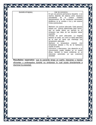40 
durante el reposo. 
nivel de conciencia. 
El que una persona permanezca despierta o se 
duerma depende del balance entre impulsos 
procedentes de la corteza cerebral 
(pensamientos) de los receptores sensoriales 
periféricos (p ej. sonidos o luz) y del sistema 
límbico (emociones). 
Mantener una postura adecuada: Cada persona 
adopta una postura determinada parar dormir, 
que se puede alterar por ejemplo en el 
embarazo que debe de ser decúbito lateral 
izquierdo. 
Prendas de vestir adecuadas: La holgada 
favorece el sueño, así como un tejido adecuado 
de la ropa de cama que mantenga una 
temperatura adecuada. 
Mantener la temperatura corporal. Una 
temperatura elevada o fría de la habitación 
impide el sueño. 
Comunicar y relacionarse. Una alteración en la 
comunicación puede interferir en un sueño 
eficaz, también lo hacen problemas en la 
relaciones personales ya que ocasionan 
ansiedad. 
Resultados esperados: que la paciente tenga un sueño, descanso y reposo 
eficientes y prolongados durante su embarazo lo cual ayuda directamente a 
disminuir la ansiedad. 
 