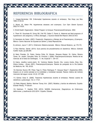 REFERENCIA BIBLOGRAFICA 
1. Vargas-Hernández VM. Enfermedad hipertensiva durante el embarazo. Rev Hosp Jua Mex 
1999; 6:125-34. 
2. Myers JE, Baker PN. Hypertensive diseases and eclampsia. Curr Opin Obstet Gynecol 
2002;14:119-25. 
3. World Health Organization. Global Program to Conquer Preeclampsia/Eclampsia. 2002. 
4. Thiam M, Goumbala M, Gning SB, Fall PD, Cellier C, Perret JL. Maternal and fetal prognosis of 
hypertension and pregnancy in Africa (Senegal). J Gynecol Obstet Biol Reprod 2003;32:35-8. 
5) Secretaria de Salud. (2007). Prevención, Diagnostico y Manejo de la Preeclampsia y Eclampsia. 
México: Centro Nacional de Equidad de Género y Salud Reproductiva. 
6) Johnson, Joyce Y. (2011). Enfermería Materno-neonatal. México: Manual Moderno, pp 170-172. 
7) Ruiz Marines, Daniel. (2013). Guía practica de procedimientos en obstetricia. México: Editorial 
Cuellar Ayala, pp 226-269. 
8) Nieto Prendes, Dr. Pedro, Santos Peña, Dr. Moisés, Zerquera Álvarez, Dr. Carlos, Moreno 
Torres, Dr. Joselin, González Silva, Dr. Primitivo J. (2006). Preeclampsia-Eclampsia. Revista de las 
Ciencias de la Salud de Cienfuegos, 11, No. Especial 1, 124-127. 
9) Avena, Josefina Leonor,Joerin, Dr. Verónica Natalia; Dozdor, Dra. Lorena Analía, Bres, Dra. 
Silvina Andrea... (Enero 2007). Preeclampsia-Eclampsia. Revista de postgrado de la VIa Catedra 
de Medicina, No. 165, 20-25. 
10) Sánchez Nuncio HR, Pérez Toga G, Pérez Rodríguez P, Vázquez Nava F. (Septiembre 2005), 
Impacto en el control prenatal en la morbilidad y mortalidad neonatal. Revista médica del instituto 
mexicano del seguro social. 43 (5): 377-380. 
11) Gómez Sosa E. (2000). Trastornos hipertensivos durante el embarazo. Revista cubana de 
obstetricia y ginecología. Vol. 2: 17-21. 
12) Raile Alligood, Martha; Marriner Tomey Ann. (2007). Modelos y teorías de enfermería. España: 
Elsevier Mosby. 7ª Edición. 
13) Herdman, T. Heather PhD. (2012). NANDA Internacional, Diagnósticos de Enfermeros 
definiciones y clasificación 2012-2014. España: Elsevier. 
41 

