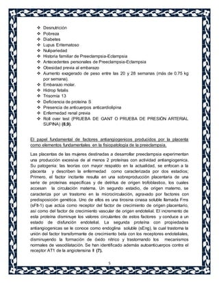  Desnutrición 
 Pobreza 
 Diabetes 
 Lupus Eritematoso 
 Nulipariedad 
 Historia familiar de Preeclampsia-Eclampsia 
 Antecedentes personales de Preeclampsia-Eclampsia 
 Obesidad previa al embarazo 
 Aumento exagerado de peso entre las 20 y 28 semanas (más de 0.75 kg 
5 
por semana). 
 Embarazo molar. 
 Hidrop fetalis 
 Trisomía 13 
 Deficiencia de proteína S 
 Presencia de anticuerpos anticardiolipina 
 Enfermedad renal previa 
 Roll over test (PRUEBA DE GANT O PRUEBA DE PRESIÓN ARTERIAL 
SUPINA) (8,9). 
El papel fundamental de factores antiangiogenicos producidos por la placenta 
como elementos fundamentales en la fisiopatología de la preeclampsia. 
Las placentas de las mujeres destinadas a desarrollar preeclampsia experimentan 
una producción excesiva de al menos 2 proteínas con actividad antiangiogenica. 
Su patogenia: las teorías con mayor respaldo en la actualidad, se enfocan a la 
placenta y describen la enfermedad como caracterizada por dos estadios; 
Primero, el factor incitante resulta en una sobreproducción placentaria de una 
serie de proteínas específicas y de detritus de origen trofoblastico, los cuales 
accesan la circulación materna. Un segundo estadio, de origen materno, se 
caracteriza por un trastorno en la microcirculación, agravado por factores con 
predisposición genética. Uno de ellos es una tirosina cinasa soluble llamada Fms 
(sFlt-1) que actúa como receptor del factor de crecimiento de origen placentario, 
así como del factor de crecimiento vascular de origen endotelial. El incremento de 
esta proteína disminuye los valores circulantes de estos factores y conduce a un 
estado de disfunción endotelial. La segunda proteína con propiedades 
antiangiogenicas se le conoce como endoglina soluble (sEng), la cual trastorna la 
unión del factor transformante de crecimiento beta con los receptores endoteliales, 
disminuyendo la formación de óxido nítrico y trastornando los mecanismos 
normales de vasodilatación. Se han identificado además autoanticuerpos contra el 
receptor AT1 de la angiotensina II (7). 
 
