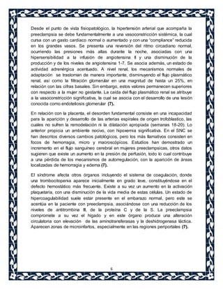 Desde el punto de vista fisiopatológico, la hipertensión arterial que acompaña la 
preeclampsia se debe fundamentalmente a una vasoconstricción sistémica, la cual 
cursa con un gasto cardiaco normal o aumentado y con una “compliance” reducida 
en los grandes vasos. Se presenta una reversión del ritmo circadiano normal, 
ocurriendo las presiones más altas durante la noche, asociadas con una 
hipersensibilidad a la infusión de angiotensina II y una disminución de la 
producción y de los niveles de angiotensina 1-7. Se asocia además, un estado de 
actividad adrenérgica acentuado. A nivel renal, los mecanismos normales de 
adaptación se trastornan de manera importante, disminuyendo el flujo plasmático 
renal, así como la filtración glomerular en una magnitud de hasta un 25%, en 
relación con las cifras basales. Sin embargo, estos valores permanecen superiores 
con respecto a la mujer no gestante. La caída del flujo plasmático renal se atribuye 
a la vasoconstricción significativa, la cual se asocia con el desarrollo de una lesión 
conocida como endoteliosis glomerular (7). 
En relación con la placenta, el desorden fundamental consiste en una incapacidad 
para la aparición y desarrollo de las arterias espirales de origen trofoblastico, las 
cuales no sufren la remodelación ni la dilatación apropiada (semanas 18-20). Lo 
anterior propicia un ambiente nocivo, con hipoxemia significativa. En el SNC se 
han descritos diversos cambios patológicos, pero los más llamativos consisten en 
focos de hemorragia, micro y macroscópicos. Estudios han demostrado un 
incremento en el flujo sanguíneo cerebral en mujeres preeclampsicas, otros datos 
sugieren que existe un aumento en la presión de perfusión, todo lo cual contribuye 
a una pérdida de los mecanismos de autorregulación, con la aparición de áreas 
localizadas de hemorragia y edema (7). 
El síndrome afecta otros órganos incluyendo el sistema de coagulación, donde 
una trombocitopenia aparece inicialmente en grado leve, constituyéndose en el 
defecto hemostático más frecuente. Existe a su vez un aumento en la activación 
plaquetaria, con una disminución de la vida media de estas células. Un estado de 
hipercoagulabilidad suele estar presente en el embarazo normal, pero este se 
acentúa en la paciente con preeclampsia, asociándose con una reducción de los 
niveles de antitrombina III, de la proteína C y de la S. La preeclampsia 
compromete a su vez el hígado y en este órgano produce una alteración 
circulatoria con elevación de las aminotransferasas y la deshidrogenasa láctica. 
Aparecen zonas de microinfartos, especialmente en las regiones periportales (7). 
6 
 
