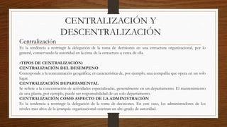 CENTRALIZACIÓN Y
DESCENTRALIZACIÓN
Centralización
Es la tendencia a restringir la delegación de la toma de decisiones en una estructura organizacional, por lo
general, conservando la autoridad en la cima de la estructura o cerca de ella.
•TIPOS DE CENTRALIZACIÓN:
CENTRALIZACIÓN DEL DESEMPENO
Corresponde a la concentración geográfica; es característica de, por ejemplo, una compañía que opera en un solo
lugar.
CENTRALIZACIÓN DEPARTAMENTAL
Se refiere a la concentración de actividades especializadas, generalmente en un departamento. El mantenimiento
de una planta, por ejemplo, puede ser responsabilidad de un solo departamento.
CENTRALIZACIÓN COMO ASPECTO DE LA ADMINISTRACIÓN
Es la tendencia a restringir la delegación de la toma de decisiones. En este caso, los administradores de los
niveles mas altos de la jerarquía organizacional ostentan un alto grado de autoridad.
 
