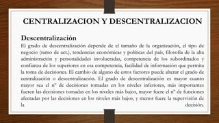 CENTRALIZACION Y DESCENTRALIZACION
Descentralización
El grado de descentralización depende de el tamaño de la organización, el tipo de
negocio (ramo de act.), tendencias económicas y políticas del país, filosofía de la alta
administración y personalidades involucradas, competencia de los subordinados y
confianza de los superiores en esa competencia, facilidad de información que permita
la toma de decisiones. El cambio de alguno de estos factores puede alterar el grado de
centralización o descentralización. El grado de descentralización es mayor cuanto
mayor sea el nº de decisiones tomadas en los niveles inferiores, más importantes
fueren las decisiones tomadas en los niveles más bajos, mayor fuere el nº de funciones
afectadas por las decisiones en los niveles más bajos, y menor fuere la supervisión de
la decisión.
 
