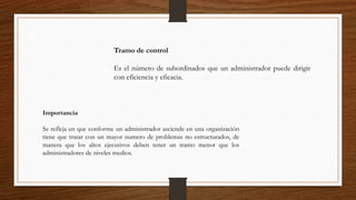 Tramo de control
Es el número de subordinados que un administrador puede dirigir
con eficiencia y eficacia.
Importancia
Se refleja en que conforme un administrador asciende en una organización
tiene que tratar con un mayor numero de problemas no estructurados, de
manera que los altos ejecutivos deben tener un tramo menor que los
administradores de niveles medios.
 