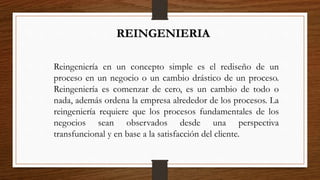 REINGENIERIA
Reingeniería en un concepto simple es el rediseño de un
proceso en un negocio o un cambio drástico de un proceso.
Reingeniería es comenzar de cero, es un cambio de todo o
nada, además ordena la empresa alrededor de los procesos. La
reingeniería requiere que los procesos fundamentales de los
negocios sean observados desde una perspectiva
transfuncional y en base a la satisfacción del cliente.
 