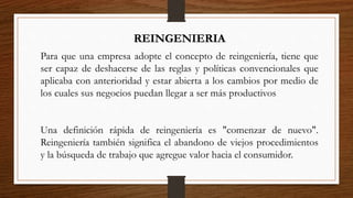 REINGENIERIA
Para que una empresa adopte el concepto de reingeniería, tiene que
ser capaz de deshacerse de las reglas y políticas convencionales que
aplicaba con anterioridad y estar abierta a los cambios por medio de
los cuales sus negocios puedan llegar a ser más productivos
Una definición rápida de reingeniería es "comenzar de nuevo".
Reingeniería también significa el abandono de viejos procedimientos
y la búsqueda de trabajo que agregue valor hacia el consumidor.
 