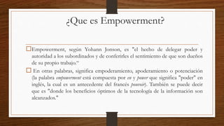 ¿Que es Empowerment?
Empowerment, según Yohann Jonson, es "el hecho de delegar poder y
autoridad a los subordinados y de conferirles el sentimiento de que son dueños
de su propio trabajo.“
 En otras palabras, significa empoderamiento, apoderamiento o potenciación
(la palabra empowerment está compuesta por en y power que significa "poder" en
inglés, la cual es un antecedente del francés pouvoir). También se puede decir
que es "donde los beneficios óptimos de la tecnología de la información son
alcanzados."
 