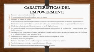CARACTERÍSTICAS DEL
EMPOWERMENT:
 Promueve la innovación y la creatividad
 Se toman mejores decisiones, las cuales se hacen en equipo.
 Enriquece los puestos de trabajo.
 El proceso requiere de manera imprescindible de colaboradores entrenados para asumir las crecientes responsabilidades.
 El personal se siente responsable no solamente por su tarea, sino también por hacer que la organización funcione mejor.
 El individuo soluciona sus problemas activamente en vez de duplicar órdenes.
 Los equipos de trabajo mejoran su perforance cuando alcanzan mejores niveles de productividad y toman iniciativas sobre
hechos correctos.
 La organización se estructura de tal manera que facilitan la tarea de sus integrantes, de modo que puedan hacer no sólo lo que
se les pide, si no también lo que se necesita hacer.
 La información es procesada y manejada por todos los miembros del equipo de trabajo.
 El liderazgo propicia la participación.
 El líder es democrático, crea las condiciones para el conocimiento, no impone sus criterios.
 Autodisciplina y compromiso por parte de los miembros del equipo.
 Respeto y reconocimiento de las ideas de todos los miembros del equipo.
 
