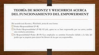 TEORÍA DE KOONTZ Y WEICHRICH ACERCA
DEL FUNCIONAMIENTO DEL EMPOWERMENT
De acuerdo con Koontz y Weichrich, actúa de esta forma:
 Poder=Responsabilidad (P=R)
 Si Poder>Responsabilidad (P>R)=El jefe, quien no se hace responsable por sus actos, tendría
una conducta autocrática.
 Si Responsabilidad>Poder (R>P)=Los empleados se sentirían frustrados debido a la falta del
poder que se requiere para ejercer las labores de las que son responsables.
 