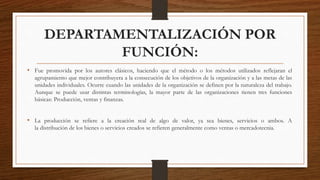 DEPARTAMENTALIZACIÓN POR
FUNCIÓN:
• Fue promovida por los autores clásicos, haciendo que el método o los métodos utilizados reflejaran el
agrupamiento que mejor contribuyera a la consecución de los objetivos de la organización y a las metas de las
unidades individuales. Ocurre cuando las unidades de la organización se definen por la naturaleza del trabajo.
Aunque se puede usar distintas terminologías, la mayor parte de las organizaciones tienen tres funciones
básicas: Producción, ventas y finanzas.
• La producción se refiere a la creación real de algo de valor, ya sea bienes, servicios o ambos. A
la distribución de los bienes o servicios creados se refieren generalmente como ventas o mercadotecnia.
 
