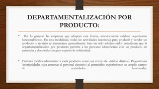 DEPARTAMENTALIZACIÓN POR
PRODUCTO:
• Por lo general, las empresas que adoptan esta forma, anteriormente estaban organizadas
funcionalmente. En esta modalidad, todas las actividades necesarias para producir y vender un
producto o servicio se encuentran generalmente bajo un solo administrador consideran que la
departamentalización por producto permite a las personas identificarse con un producto en
particular y desarrollar un gran espíritu de solidaridad.
• También facilita administrar a cada producto como un centro de utilidad distinto. Proporciona
oportunidades para entrenar al personal ejecutivo al permitirles experimentar un amplio campo
de actividades funcionales.
 