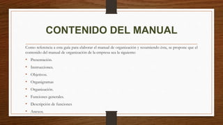 CONTENIDO DEL MANUAL
Como referencia a esta guía para elaborar el manual de organización y resumiendo ésta, se propone que el
contenido del manual de organización de la empresa sea la siguiente:
• Presentación.
• Instrucciones.
• Objetivos.
• Organigramas
• Organización.
• Funciones generales.
• Descripción de funciones
• Anexos.
 