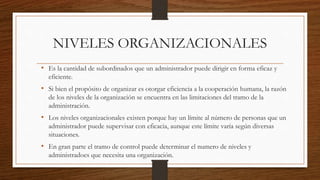 NIVELES ORGANIZACIONALES
• Es la cantidad de subordinados que un administrador puede dirigir en forma eficaz y
eficiente.
• Si bien el propósito de organizar es otorgar eficiencia a la cooperación humana, la razón
de los niveles de la organización se encuentra en las limitaciones del tramo de la
administración.
• Los niveles organizacionales existen porque hay un límite al número de personas que un
administrador puede supervisar con eficacia, aunque este límite varía según diversas
situaciones.
• En gran parte el tramo de control puede determinar el numero de niveles y
administradoes que necesita una organización.
 