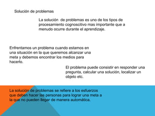 Solución de problemas
La solución de problemas es uno de los tipos de
procesamiento cognoscitivo mas importante que a
menudo ocurre durante el aprendizaje.
Enfrentamos un problema cuando estamos en
una situación en la que queremos alcanzar una
meta y debemos encontrar los medios para
hacerlo.
El problema puede consistir en responder una
pregunta, calcular una solución, localizar un
objeto etc.
La solución de problemas se refiere a los esfuerzos
que deben hacer las personas para lograr una meta a
la que no pueden llegar de manera automática.
 