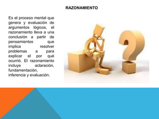 RAZONAMIENTO
Es el proceso mental que
genera y evaluación de
argumentos lógicos, el
razonamiento lleva a una
conclusión a partir de
pensamientos que
implica resolver
problemas a para
explicar el por qué
ocurrió. El razonamiento
incluye aclaración,
fundamentación,
inferencia y evaluación.
 