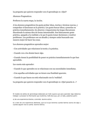 La pregunta que quieren responder con el aprendizaje es: ¿Qué?
Alumnos Pragmaticos.
Prefieren la cuarta etapa, la Acción.
A los alumnos pragmáticos les gusta probar ideas, teorías y técnicas nuevas, y
comprobar si funcionan en la práctica. Les gusta buscar ideas y ponerlas en
práctica inmediatamente, les aburren e impacientan las largas discusiones
discutiendo la misma idea de forma interminable. Son básicamente gente
práctica, apegada a la realidad, a la que le gusta tomar decisiones y resolver
problemas. Los problemas son un desafío y siempre están buscando una
manera mejor de hacer las cosas.
Los alumnos pragmáticos aprenden mejor:
- Con actividades que relacionen la teoría y la práctica.
- Cuando ven a los demás hacer algo.
- Cuando tienen la posibilidad de poner en práctica inmediatamente lo que han
aprendido.
Les cuesta más aprender:
- Cuando lo que aprenden no se relacionan con sus necesidades inmediatas.
- Con aquellas actividades que no tienen una finalidad aparente.
- Cuando lo que hacen no está relacionado con la 'realidad'.
La pregunta que quieren responder con el aprendizaje es: ¿Qué pasaría si...?
El modelo de estilos de aprendizaje elaborado por Kolb supone que para aprender algo debemos
trabajar o procesar la información que recibimos. Kolb dice que, por un lado, podemos partir:
a) de una experiencia directa y concreta: alumno activo.
b) o bien de una experiencia abstracta, que es la que tenemos cuando leemos acerca de algo o
cuando alguien nos lo cuenta: alumno teórico.
 