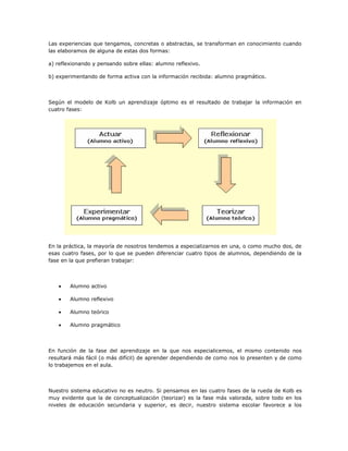 Las experiencias que tengamos, concretas o abstractas, se transforman en conocimiento cuando
las elaboramos de alguna de estas dos formas:
a) reflexionando y pensando sobre ellas: alumno reflexivo.
b) experimentando de forma activa con la información recibida: alumno pragmático.
Según el modelo de Kolb un aprendizaje óptimo es el resultado de trabajar la información en
cuatro fases:
En la práctica, la mayoría de nosotros tendemos a especializarnos en una, o como mucho dos, de
esas cuatro fases, por lo que se pueden diferenciar cuatro tipos de alumnos, dependiendo de la
fase en la que prefieran trabajar:
• Alumno activo
• Alumno reflexivo
• Alumno teórico
• Alumno pragmático
En función de la fase del aprendizaje en la que nos especialicemos, el mismo contenido nos
resultará más fácil (o más difícil) de aprender dependiendo de como nos lo presenten y de como
lo trabajemos en el aula.
Nuestro sistema educativo no es neutro. Si pensamos en las cuatro fases de la rueda de Kolb es
muy evidente que la de conceptualización (teorizar) es la fase más valorada, sobre todo en los
niveles de educación secundaria y superior, es decir, nuestro sistema escolar favorece a los
 