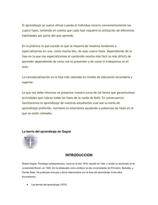 El aprendizaje se vuelve eficaz cuando el individuo recorre convenientemente las
cuatro fases, teniendo en cuenta que cada fase requiere la utilización de diferentes
habilidades por parte del que aprende.
En la práctica lo que sucede es que la mayoría de nosotros tendemos a
especializarnos en una, como mucho dos, de esas cuatro fases. Dependiendo de la
fase en la que nos especialicemos el contenido resulta más fácil (o más difícil) de
aprender dependiendo de como nos lo presenten y de como lo trabajemos en el
aula.
La conceptualización es la fase más valorada en niveles de educación secundaria y
superior.
Lo que nos debe interesar es presentar nuestro curso de tal forma que garanticemos
actividades que cubran todas las fases de la rueda de Kolb. En consecuencia
facilitaremos el aprendizaje de nuestros estudiantes cual sea su estilo de
aprendizaje preferido. Asimismo lo estaríamos ayudando a potencias las fases en la
que no estén cómodos.
La teoría del aprendizaje de Gagné
INTRODUCCION
Robert Gagné, Psicólogo norteamericano, nació en el año 1916, estudió en Yale, y recibió su doctorado en la
universidad Brown, en 1940. Se ha destacado como profesor en las universidades de Princeton, Berkeley, y
Florida State. Ha publicado artículos y libros relacionados con el área del aprendizaje. Entre ellos
encontramos:
• Las teorías del aprendizaje (1970)
 
