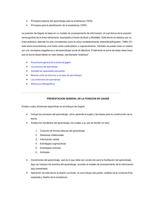 • Principios básicos del aprendizaje para la enseñanza (1976).
• Principios para la planificación de la enseñanza (1976).
La posición de Gagné se basa en un modelo de procesamiento de información, el cual deriva de la posición
semicognitiva de la línea tolmaniana, expresada a través de Bush y Mosteller. Esta teoría se destaca por su
línea ecléctica, además ha sido considerada como la única verdaderamente sistemática(Kopstein, 1966). En
esta teoría encontramos una fusión entre conductismo y cognoscitivismo. También se puede notar un intento
por unir conceptos piagetianos y del aprendizaje social de Bandura. Finalmente la suma de estas ideas hace
que la teoría desarrollada en este trabajo, sea llamada "ecléctica".
• Presentación general de la teoría de gagné.
• Los procesos del aprendizaje
• Variedad de capacidades aprendidas
• Relación entre los dominios y los tipos de aprendizajes.
• Las condiciones del aprendizaje
• Referencias Bibliográficas.
PRESENTACION GENERAL DE LA POSICION DE GAGNÉ
Existen cuatro divisiones específicas en el enfoque de Gagné.
• Incluye los procesos del aprendizaje, cómo aprende el sujeto y las bases para la construcción de la
teoría.
• Analiza los resultados del aprendizaje, los cuales a su vez se dividen en seis:
1. Conjunto de formas básicas del aprendizaje
2. Destrezas intelectuales
3. Información verbal
4. Estrategias cognoscitivas
5. Estrategias motrices
6. Actitudes
• Condiciones del aprendizaje, qué es lo que debe ser construído para la facilitación del aprendizaje.
Aquí se incluyen los eventos del aprendizaje, acordes al modelo de procesamiento de la información
aquí presentado.
• Aplicación de esta teoría al diseño curricular, el cual incluye dos partes: análisis de la conducta final
esperada y diseño de la enseñanza
 