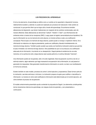 LOS PROCESOS DEL APRENDIZAJE
A la luz de esta teoría, el aprendizaje se define como un cambio en la capacidad o disposición humana,
relativamente duradero y además no puede ser explicado pro procesos de maduración. Este cambio es
conductual, lo que permite inferir que se logra sólo a través del aprendizaje. Encontramos también
alteraciones de disposición, que tienen implicancias con respecto de los cambios conductuales, pero de
manera diferente. Estas alteraciones se denominan "actitud", "interés" o "valor". Las informaciones del
ambiente entran a través de los receptores (SNC). Luego pasan al registro sensorial(estructura hipotética). De
aquí la información se va a la memoria de corto alcance, en donde se lleva a cabo una codificación
conceptual. Para el paso a la memoria de largo alcance, puede ayudar un ensayo o repetición interna. Si la
información se relaciona con alguna preexistente, puede ser codificada y llevada inmediatamente a la
memoria de largo alcance. También puede suceder que exista una fuertísima motivación externa que permita
el paso inmediato a la memoria de largo alcance. Otra posibilidad es que no se produzca una codificación
adecuada de la información, incurriendo en su desaparición. Gagné plantea la existencia de una sola
memoria, en la cual las de corto y largo alcance sean quizás parte de un continuo llamado "memoria".
Una información puede ser recuperada, sólo si ha sido registrada. Esta recuperación ocurrirá a raíz de un
estímulo externo, algún elemento que haga necesaria la recuperación de la información, la cual pasará al
generador de respuestas. Este generador transformará la información en acción, es decir una manifestación
en forma de conducta.
Existen también en este modelo, procesos de control: control ejecutivo y expectativas. Éstas forman parte de
la motivación, sea ésta extrínsica o intrínsica. La motivación prepara al sujeto para codificar o decodificar la
información. La manera en cómo será codificada la información está determinada por el control ejecutivo, así
cómo también el proceso de recuperación.
El modelo anteriormente presentado ayuda a entender la propuesta de Gagné. Los elementos constituyentes
de los mecanismos internos de aprendizaje, son etapas el acto de aprender, y son presentados a
continuación.
 