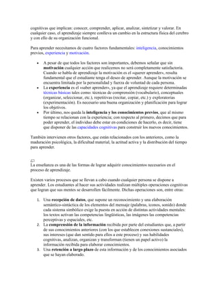 cognitivas que implican: conocer, comprender, aplicar, analizar, sintetizar y valorar. En
cualquier caso, el aprendizaje siempre conlleva un cambio en la estructura física del cerebro
y con ello de su organización funcional.
Para aprender necesitamos de cuatro factores fundamentales: inteligencia, conocimientos
previos, experiencia y motivación.
• A pesar de que todos los factores son importantes, debemos señalar que sin
motivación cualquier acción que realicemos no será completamente satisfactoria.
Cuando se habla de aprendizaje la motivación es el «querer aprender», resulta
fundamental que el estudiante tenga el deseo de aprender. Aunque la motivación se
encuentra limitada por la personalidad y fuerza de voluntad de cada persona.
• La experiencia es el «saber aprender», ya que el aprendizaje requiere determinadas
técnicas básicas tales como: técnicas de comprensión (vocabulario), conceptuales
(organizar, seleccionar, etc.), repetitivas (recitar, copiar, etc.) y exploratorias
(experimentación). Es necesario una buena organización y planificación para lograr
los objetivos.
• Por último, nos queda la inteligencia y los conocimientos previos, que al mismo
tiempo se relacionan con la experiencia; con respecto al primero, decimos que para
poder aprender, el individuo debe estar en condiciones de hacerlo, es decir, tiene
que disponer de las capacidades cognitivas para construir los nuevos conocimientos.
También intervienen otros factores, que están relacionados con los anteriores, como la
maduración psicológica, la dificultad material, la actitud activa y la distribución del tiempo
para aprender.
La enseñanza es una de las formas de lograr adquirir conocimientos necesarios en el
proceso de aprendizaje.
Existen varios procesos que se llevan a cabo cuando cualquier persona se dispone a
aprender. Los estudiantes al hacer sus actividades realizan múltiples operaciones cognitivas
que logran que sus mentes se desarrollen fácilmente. Dichas operaciones son, entre otras:
1. Una recepción de datos, que supone un reconocimiento y una elaboración
semántico-sintáctica de los elementos del mensaje (palabras, iconos, sonido) donde
cada sistema simbólico exige la puesta en acción de distintas actividades mentales:
los textos activan las competencias lingüísticas, las imágenes las competencias
perceptivas y espaciales, etc.
2. La comprensión de la información recibida por parte del estudiantes que, a partir
de sus conocimientos anteriores (con los que establecen conexiones sustanciales),
sus intereses (que dan sentido para ellos a este proceso) y sus habilidades
cognitivas, analizan, organizan y transforman (tienen un papel activo) la
información recibida para elaborar conocimientos.
3. Una retención a largo plazo de esta información y de los conocimientos asociados
que se hayan elaborado.
 