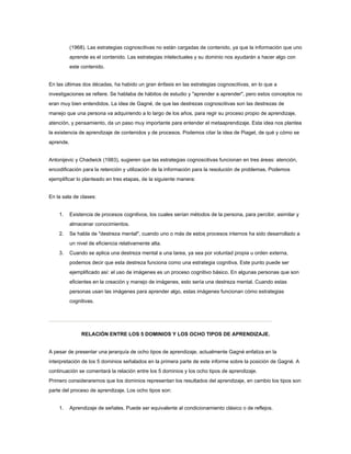 (1968). Las estrategias cognoscitivas no están cargadas de contenido, ya que la información que uno
aprende es el contenido. Las estrategias intelectuales y su dominio nos ayudarán a hacer algo con
este contenido.
En las últimas dos décadas, ha habido un gran énfasis en las estrategias cognoscitivas, en lo que a
investigaciones se refiere. Se hablaba de hábitos de estudio y "aprender a aprender", pero estos conceptos no
eran muy bien entendidos. La idea de Gagné, de que las destrezas cognoscitivas son las destrezas de
manejo que una persona va adquiriendo a lo largo de los años, para regir su proceso propio de aprendizaje,
atención, y pensamiento, da un paso muy importante para entender el metaaprendizaje. Esta idea nos plantea
la existencia de aprendizaje de contenidos y de procesos. Podemos citar la idea de Piaget, de qué y cómo se
aprende.
Antonijevic y Chadwick (1983), sugieren que las estrategias cognoscitivas funcionan en tres áreas: atención,
encodificación para la retención y utilización de la información para la resolución de problemas. Podemos
ejemplificar lo planteado en tres etapas, de la siguiente manera:
En la sala de clases:
1. Existencia de procesos cognitivos, los cuales serían métodos de la persona, para percibir, asimilar y
almacenar conocimientos.
2. Se habla de "destreza mental", cuando uno o más de estos procesos internos ha sido desarrollado a
un nivel de eficiencia relativamente alta.
3. Cuando se aplica una destreza mental a una tarea, ya sea por voluntad propia u orden externa,
podemos decir que esta destreza funciona como una estrategia cognitiva. Este punto puede ser
ejemplificado así: el uso de imágenes es un proceso cognitivo básico. En algunas personas que son
eficientes en la creación y manejo de imágenes, esto sería una destreza mental. Cuando estas
personas usan las imágenes para aprender algo, estas imágenes funcionan cómo estrategias
cognitivas.
RELACIÓN ENTRE LOS 5 DOMINIOS Y LOS OCHO TIPOS DE APRENDIZAJE.
A pesar de presentar una jerarquía de ocho tipos de aprendizaje, actualmente Gagné enfatiza en la
interpretación de los 5 dominios señalados en la primera parte de este informe sobre la posición de Gagné. A
continuación se comentará la relación entre los 5 dominios y los ocho tipos de aprendizaje.
Primero consideraremos que los dominios representan los resultados del aprendizaje, en cambio los tipos son
parte del proceso de aprendizaje. Los ocho tipos son:
1. Aprendizaje de señales. Puede ser equivalente al condicionamiento clásico o de reflejos.
 