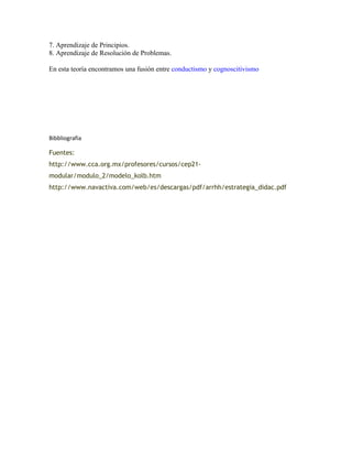 7. Aprendizaje de Principios.
8. Aprendizaje de Resolución de Problemas.
En esta teoría encontramos una fusión entre conductismo y cognoscitivismo
Bibbliografia
Fuentes:
http://www.cca.org.mx/profesores/cursos/cep21-
modular/modulo_2/modelo_kolb.htm
http://www.navactiva.com/web/es/descargas/pdf/arrhh/estrategia_didac.pdf
 