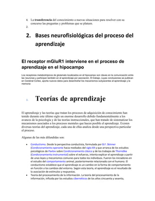 4. La transferencia del conocimiento a nuevas situaciones para resolver con su
concurso las preguntas y problemas que se plateen.
2.
2. Bases neurofisiológicas del proceso del
aprendizaje
El receptor mGluR1 interviene en el proceso de
aprendizaje en el hipocampo
Los receptores metabotrópicos de glutamato localizados en el hipocampo son claves en la comunicación entre
las neuronas y participan también en el aprendizaje por asociación. El trabajo, cuyas conclusiones se publican
en Cerebral Cortex, aporta nuevos datos para desentrañar los mecanismos subyacentes al aprendizaje y la
memoria
3. Teorías de aprendizaje
El aprendizaje y las teorías que tratan los procesos de adquisición de conocimiento han
tenido durante este último siglo un enorme desarrollo debido fundamentalmente a los
avances de la psicología y de las teorías instruccionales, que han tratado de sistematizar los
mecanismos asociados a los procesos mentales que hacen posible el aprendizaje. Existen
diversas teorías del aprendizaje, cada una de ellas analiza desde una perspectiva particular
el proceso.
Algunas de las más difundidas son:
• Conductismo. Desde la perspectiva conductista, formulada por B.F. Skinner
(Condicionamiento operante hacia mediados del siglo XX y que arranca de los estudios
psicológicos de Pavlov sobre Condicionamiento clásico y de los trabajos de Thorndike
(Condicionamiento instrumental) sobre el esfuerzo, intenta explicar el aprendizaje a partir
de unas leyes y mecanismos comunes para todos los individuos. Fueron los iniciadores en
el estudio del comportamiento animal, posteriormente relacionado con el humano. El
conductismo establece que el aprendizaje es un cambio en la forma de comportamiento
en función a los cambios del entorno. Según esta teoría, el aprendizaje es el resultado de
la asociación de estímulos y respuestas.
• Teoría del procesamiento de la información. La teoría del procesamiento de la
información, influida por los estudios cibernéticos de los años cincuenta y sesenta,
 